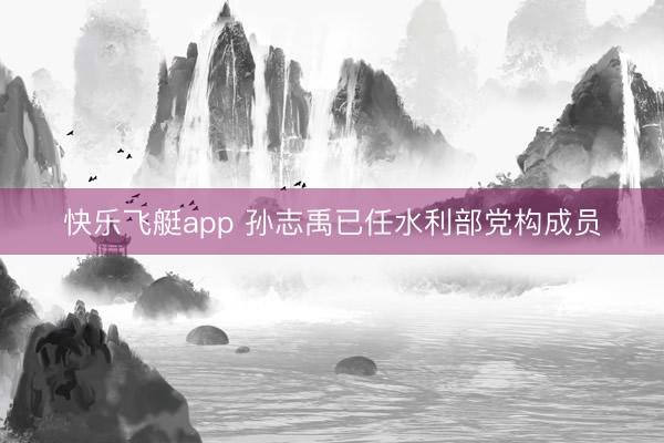快乐飞艇app 孙志禹已任水利部党构成员