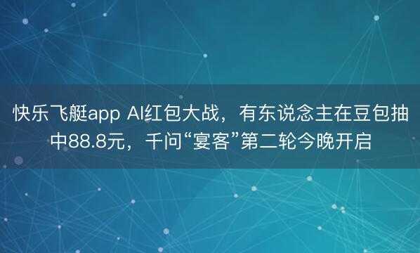 快乐飞艇app AI红包大战,有东说念主在豆包抽中88.8元,千问“宴客”第二轮今晚开启