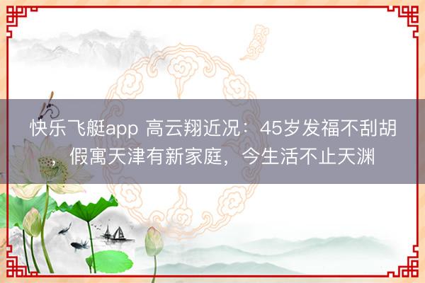 快乐飞艇app 高云翔近况：45岁发福不刮胡，假寓天津有新家庭，今生活不止天渊