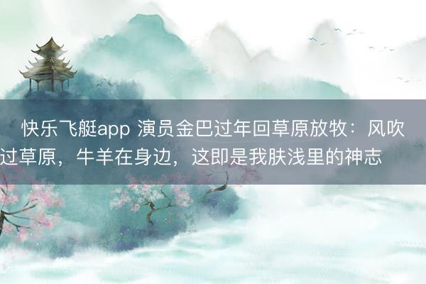 快乐飞艇app 演员金巴过年回草原放牧：风吹过草原，牛羊在身边，这即是我肤浅里的神志 ​​​