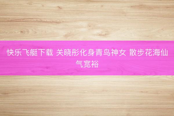 快乐飞艇下载 关晓彤化身青鸟神女 散步花海仙气宽裕