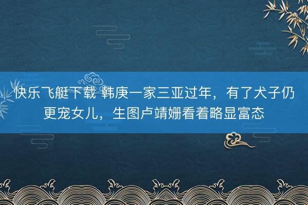 快乐飞艇下载 韩庚一家三亚过年，有了犬子仍更宠女儿，生图卢靖姗看着略显富态