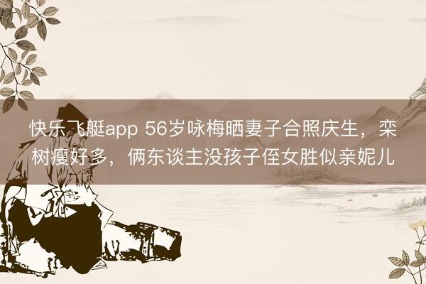 快乐飞艇app 56岁咏梅晒妻子合照庆生，栾树瘦好多，俩东谈主没孩子侄女胜似亲妮儿