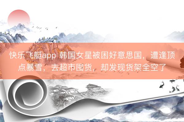 快乐飞艇app 韩国女星被困好意思国，遭逢顶点暴雪，去超市囤货，却发现货架全空了