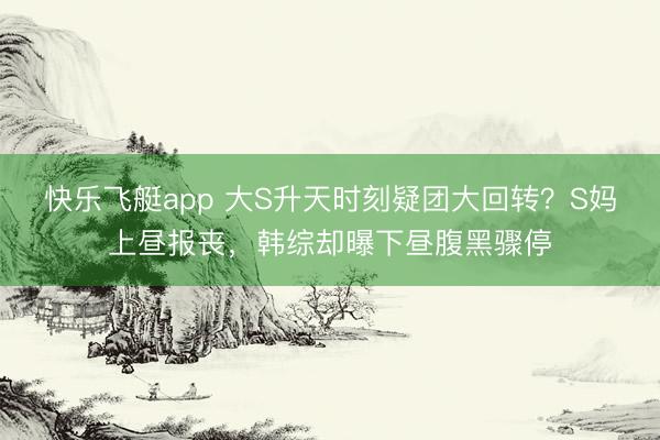 快乐飞艇app 大S升天时刻疑团大回转?S妈上昼报丧,韩综却曝下昼腹黑骤停