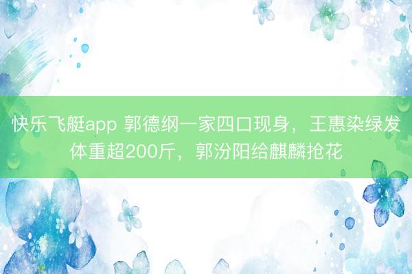 快乐飞艇app 郭德纲一家四口现身,王惠染绿发体重超200斤,郭汾阳给麒麟抢花