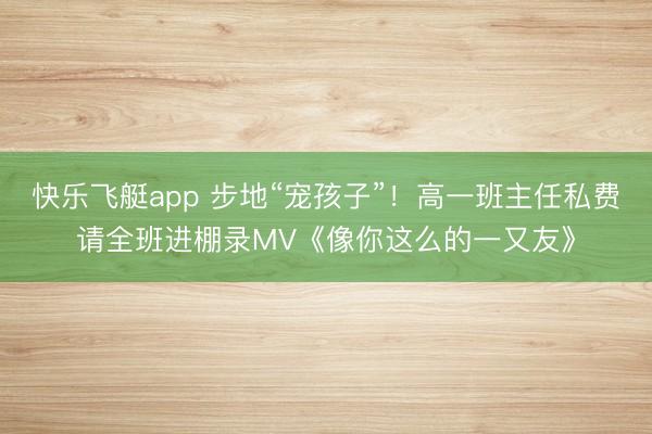 快乐飞艇app 步地“宠孩子”！高一班主任私费请全班进棚录MV《像你这么的一又友》