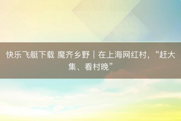 快乐飞艇下载 魔齐乡野|在上海网红村,“赶大集、看村晚”