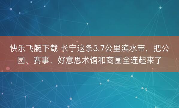 快乐飞艇下载 长宁这条3.7公里滨水带，把公园、赛事、好意思术馆和商圈全连起来了