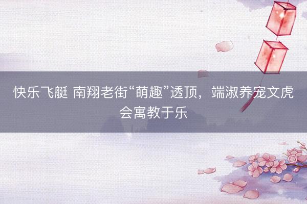 快乐飞艇 南翔老街“萌趣”透顶,端淑养宠文虎会寓教于乐