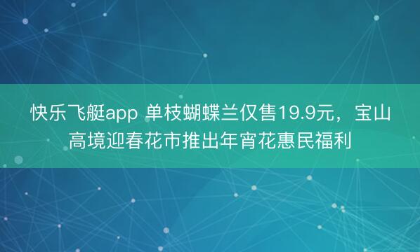 快乐飞艇app 单枝蝴蝶兰仅售19.9元，宝山高境迎春花市推出年宵花惠民福利