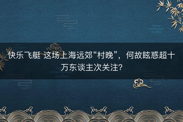 快乐飞艇 这场上海远郊“村晚”,何故眩惑超十万东谈主次关注?
