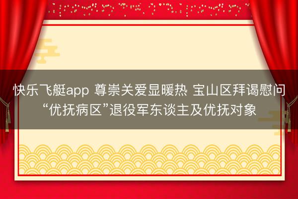 快乐飞艇app 尊崇关爱显暖热 宝山区拜谒慰问“优抚病区”退役军东谈主及优抚对象