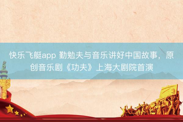 快乐飞艇app 勤勉夫与音乐讲好中国故事,原创音乐剧《功夫》上海大剧院首演