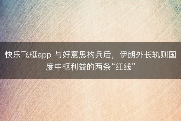 快乐飞艇app 与好意思构兵后，伊朗外长轨则国度中枢利益的两条“红线”