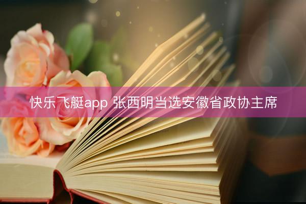 快乐飞艇app 张西明当选安徽省政协主席