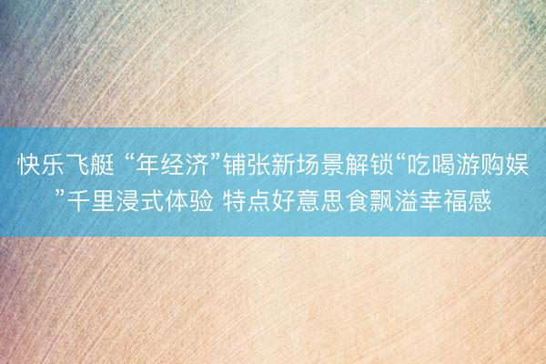 快乐飞艇 “年经济”铺张新场景解锁“吃喝游购娱”千里浸式体验 特点好意思食飘溢幸福感