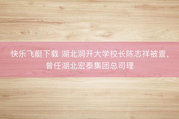快乐飞艇下载 湖北洞开大学校长陈志祥被查，曾任湖北宏泰集团总司理