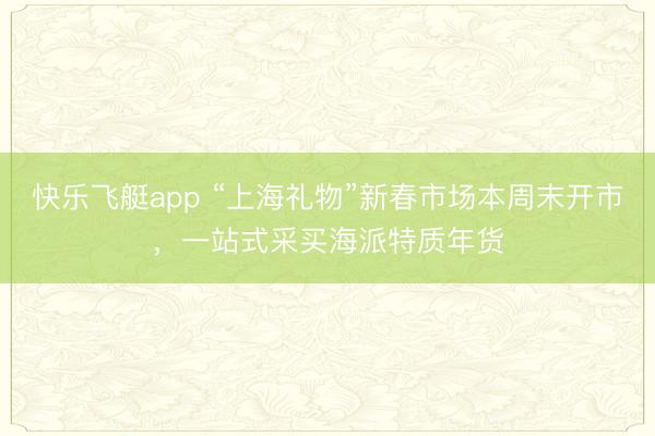 快乐飞艇app “上海礼物”新春市场本周末开市，一站式采买海派特质年货