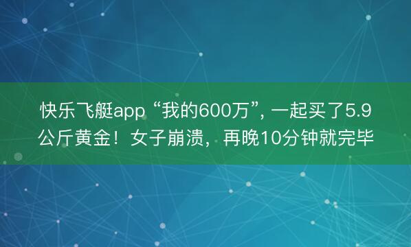 快乐飞艇app “我的600万”， 一起买了5.9公斤黄金！女子崩溃，再晚10分钟就完毕