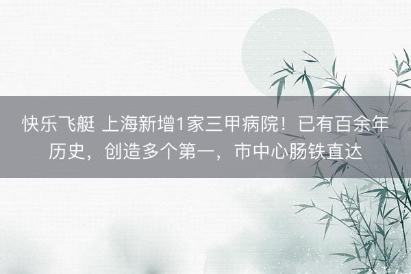 快乐飞艇 上海新增1家三甲病院！已有百余年历史，创造多个第一，市中心肠铁直达