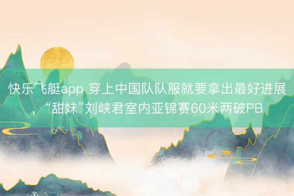 快乐飞艇app 穿上中国队队服就要拿出最好进展，“甜妹”刘峡君室内亚锦赛60米两破PB