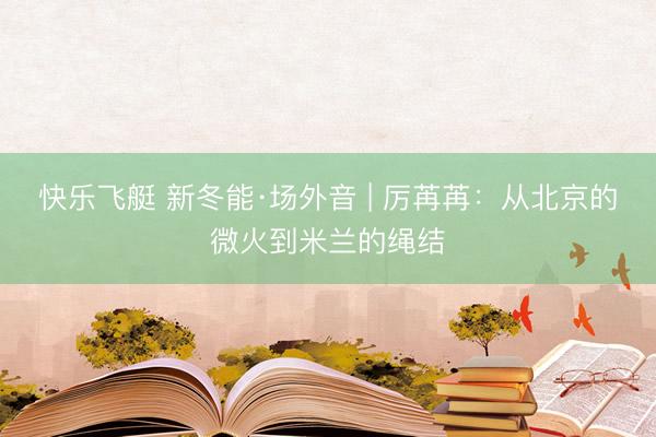 快乐飞艇 新冬能·场外音 | 厉苒苒:从北京的微火到米兰的绳结