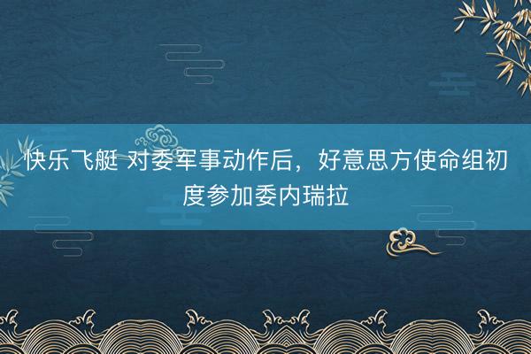 快乐飞艇 对委军事动作后，好意思方使命组初度参加委内瑞拉