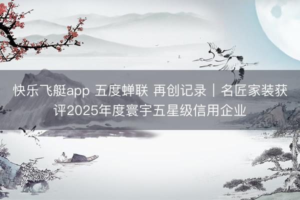 快乐飞艇app 五度蝉联 再创记录︱名匠家装获评2025年度寰宇五星级信用企业