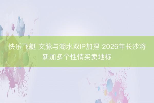 快乐飞艇 文脉与潮水双IP加捏 2026年长沙将新加多个性情买卖地标