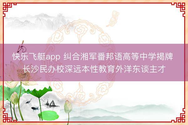 快乐飞艇app 纠合湘军番邦语高等中学揭牌 长沙民办校深远本性教育外洋东谈主才