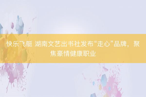 快乐飞艇 湖南文艺出书社发布“走心”品牌，聚焦豪情健康职业