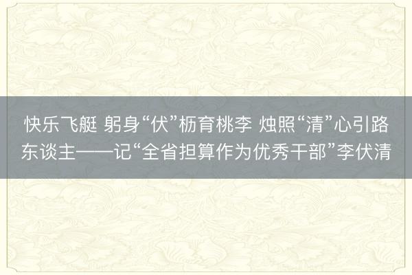 快乐飞艇 躬身“伏”枥育桃李 烛照“清”心引路东谈主——记“全省担算作为优秀干部”李伏清