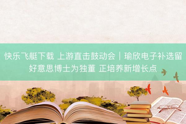 快乐飞艇下载 上游直击鼓动会｜瑜欣电子补选留好意思博士为独董 正培养新增长点
