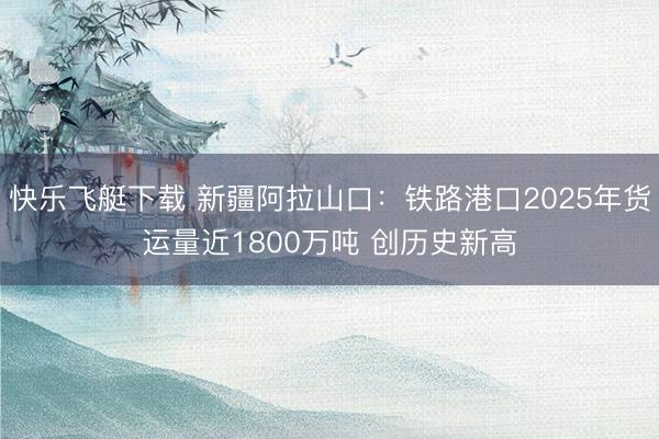 快乐飞艇下载 新疆阿拉山口:铁路港口2025年货运量近1800万吨 创历史新高