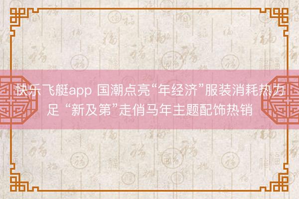 快乐飞艇app 国潮点亮“年经济”服装消耗热力足 “新及第”走俏马年主题配饰热销