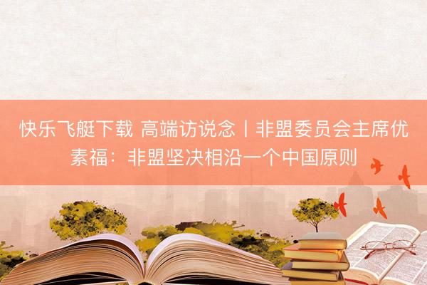 快乐飞艇下载 高端访说念丨非盟委员会主席优素福:非盟坚决相沿一个中国原则