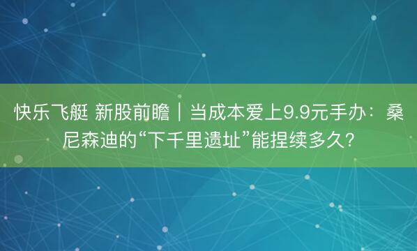 快乐飞艇 新股前瞻|当成本爱上9.9元手办:桑尼森迪的“下千里遗址”能捏续多久?