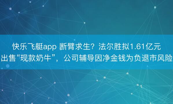 快乐飞艇app 断臂求生?法尔胜拟1.61亿元出售“现款奶牛”,公司辅导因净金钱为负退市风险