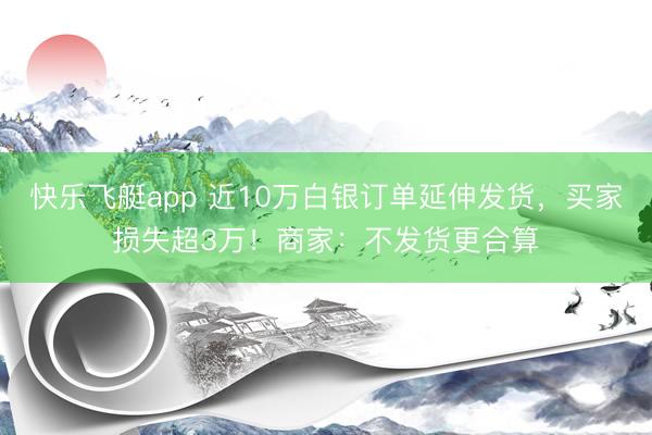 快乐飞艇app 近10万白银订单延伸发货,买家损失超3万!商家:不发货更合算