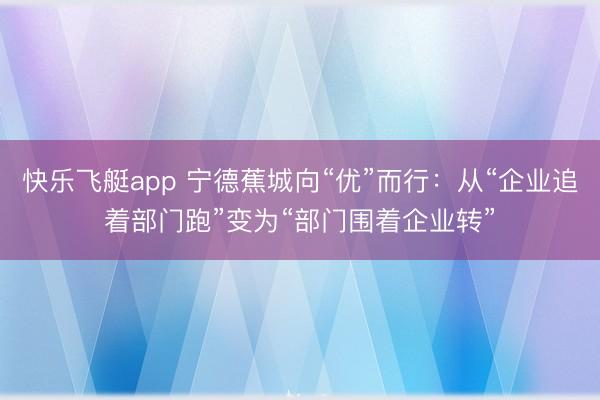 快乐飞艇app 宁德蕉城向“优”而行:从“企业追着部门跑”变为“部门围着企业转”