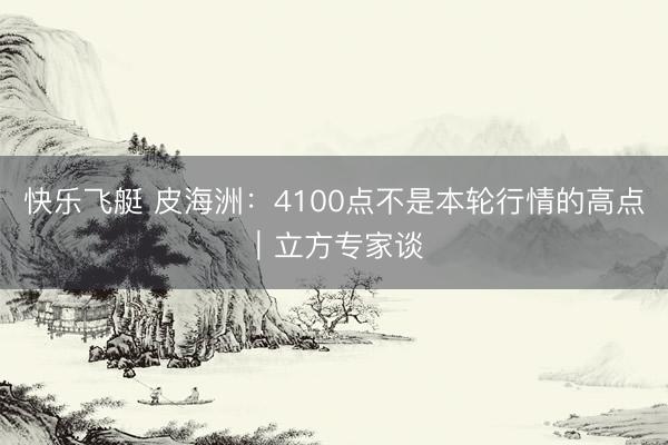 快乐飞艇 皮海洲:4100点不是本轮行情的高点|立方专家谈