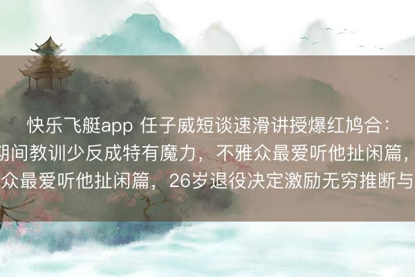 快乐飞艇app 任子威短谈速滑讲授爆红鸠合：东北式幽默笑翻全场，期间教训少反成特有魔力，不雅众最爱听他扯闲篇，26岁退役决定激励无穷推断与究诘