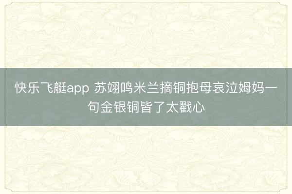 快乐飞艇app 苏翊鸣米兰摘铜抱母哀泣姆妈一句金银铜皆了太戳心