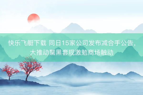 快乐飞艇下载 同日15家公司发布减合手公告，大推动黧黑套现激勉商场触动
