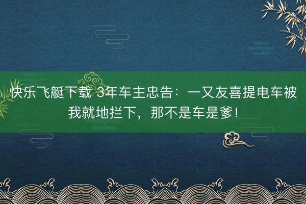 快乐飞艇下载 3年车主忠告：一又友喜提电车被我就地拦下，那不是车是爹！