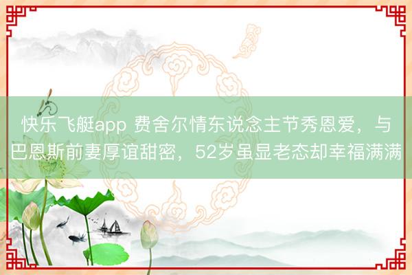 快乐飞艇app 费舍尔情东说念主节秀恩爱，与巴恩斯前妻厚谊甜密，52岁虽显老态却幸福满满