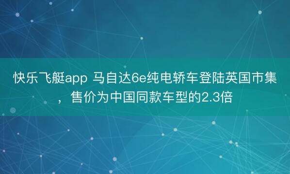 快乐飞艇app 马自达6e纯电轿车登陆英国市集,售价为中国同款车型的2.3倍