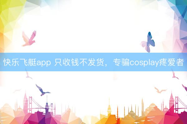 快乐飞艇app 只收钱不发货，专骗cosplay疼爱者