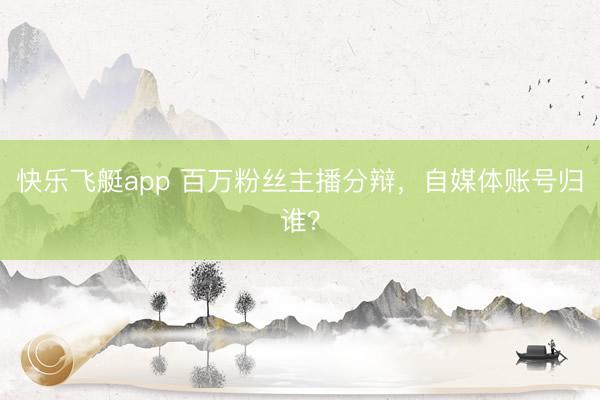 快乐飞艇app 百万粉丝主播分辩，自媒体账号归谁？